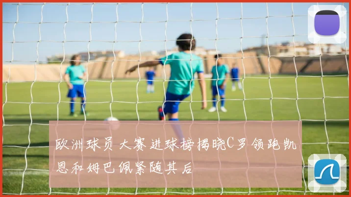 欧洲球员大赛进球榜揭晓C罗领跑凯恩和姆巴佩紧随其后