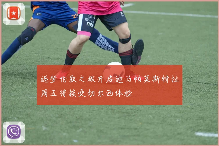 逐梦伦敦之旅开启迪马帕莱斯特拉周五将接受切尔西体检