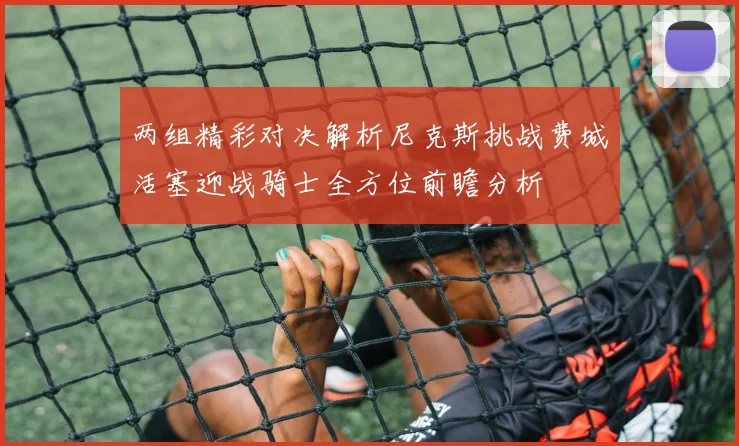 两组精彩对决解析尼克斯挑战费城活塞迎战骑士全方位前瞻分析