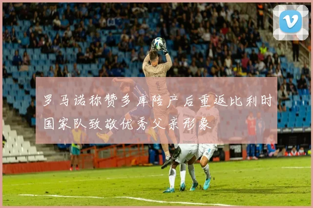 罗马诺称赞多库陪产后重返比利时国家队致敬优秀父亲形象