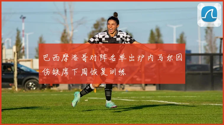 巴西摩洛哥对阵名单出炉内马尔因伤缺席下周恢复训练
