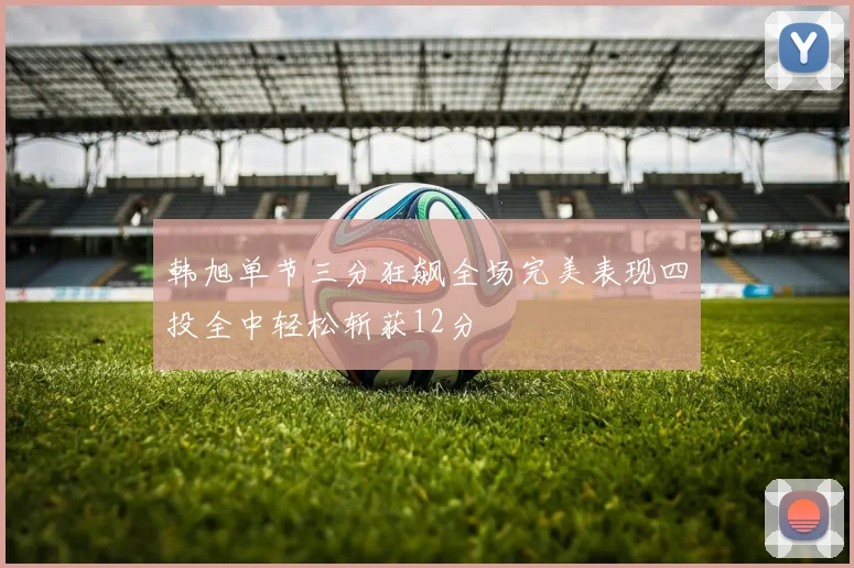 韩旭单节三分狂飙全场完美表现四投全中轻松斩获12分