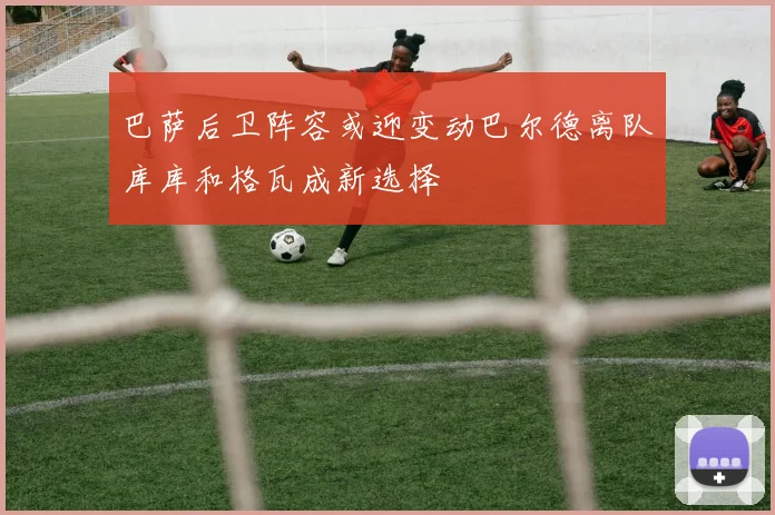 巴萨后卫阵容或迎变动巴尔德离队库库和格瓦成新选择