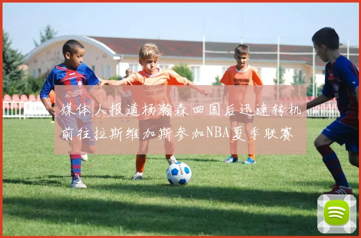 媒体人报道杨瀚森回国后迅速转机前往拉斯维加斯参加NBA夏季联赛
