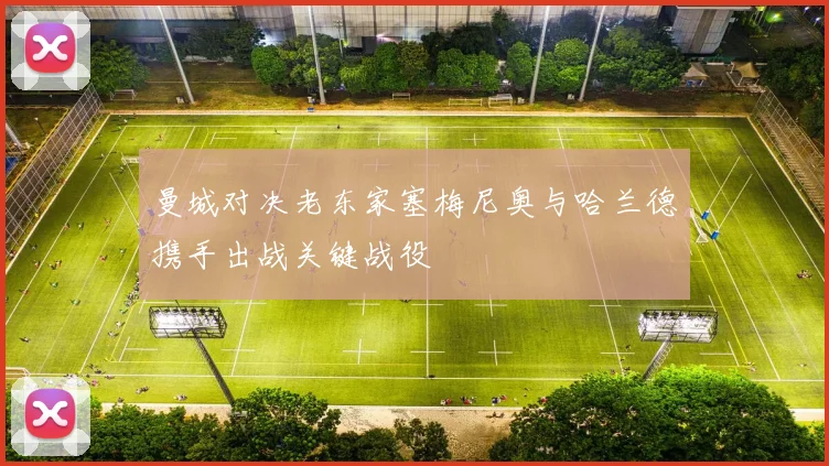 曼城对决老东家塞梅尼奥与哈兰德携手出战关键战役
