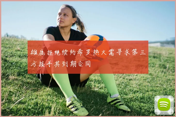 雄鹿拒绝续约希罗热火需寻求第三方接手其到期合同