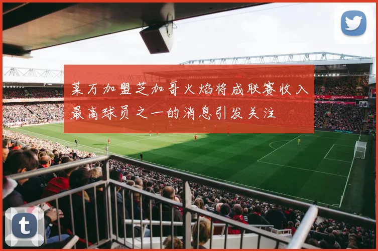 莱万加盟芝加哥火焰将成联赛收入最高球员之一的消息引发关注
