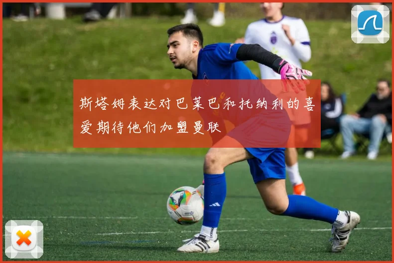 斯塔姆表达对巴莱巴和托纳利的喜爱期待他们加盟曼联