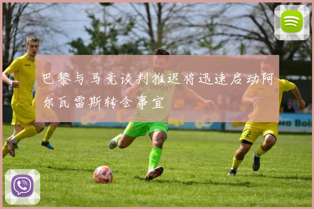 巴黎与马竞谈判推迟将迅速启动阿尔瓦雷斯转会事宜