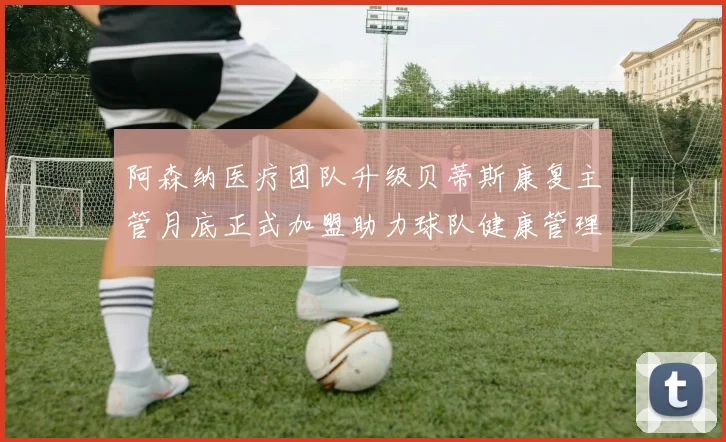 阿森纳医疗团队升级贝蒂斯康复主管月底正式加盟助力球队健康管理