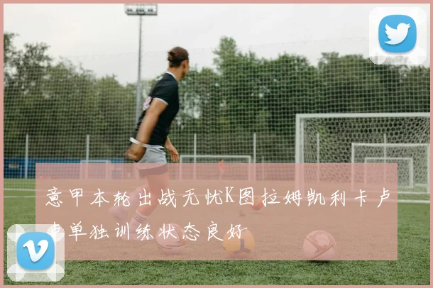 意甲本轮出战无忧K图拉姆凯利卡卢卢单独训练状态良好