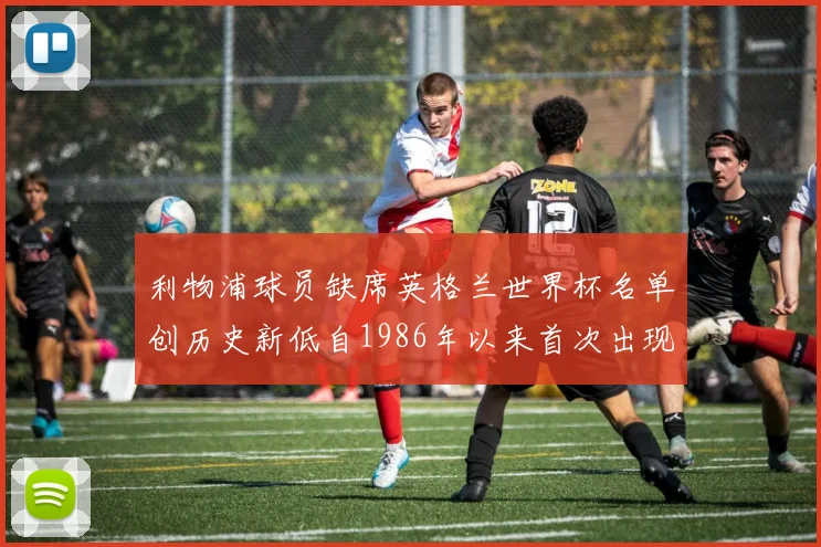 利物浦球员缺席英格兰世界杯名单创历史新低自1986年以来首次出现