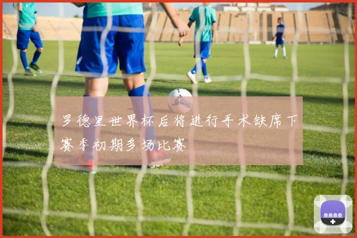 罗德里世界杯后将进行手术缺席下赛季初期多场比赛