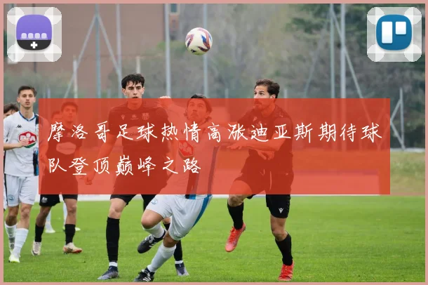 摩洛哥足球热情高涨迪亚斯期待球队登顶巅峰之路