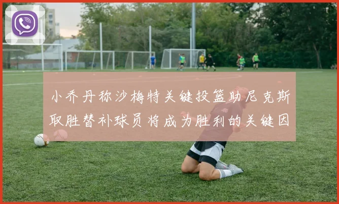 小乔丹称沙梅特关键投篮助尼克斯取胜替补球员将成为胜利的关键因素