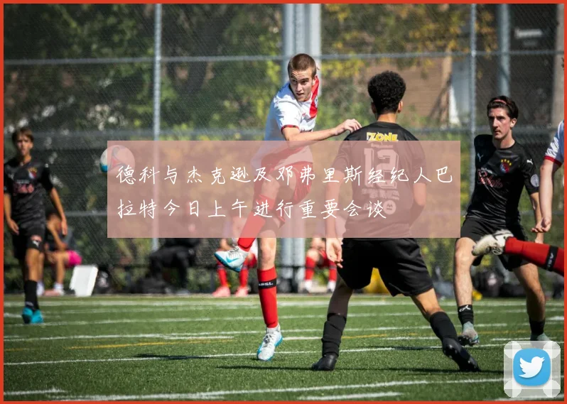 德科与杰克逊及邓弗里斯经纪人巴拉特今日上午进行重要会谈